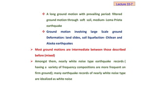  A long ground motion with prevailing period: filtered
ground motion through soft soil, medium- Loma Prieta
earthquake
 Ground motion involving large Scale ground
Deformation: land slides, soil liquefaction- Chilean and
Alaska earthquakes
 Most ground motions are intermediate between those described
before (mixed)
 Amongst them, nearly white noise type earthquake records (
having a variety of frequency compositions are more frequent on
firm ground); many earthquake records of nearly white noise type
are idealized as white noise
Lecture 33-7
 