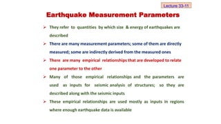  They refer to quantities by which size & energy of earthquakes are
described
 There are many measurement parameters; some of them are directly
measured; some are indirectly derived from the measured ones
 There are many empirical relationships that are developed to relate
one parameter to the other
 Many of those empirical relationships and the parameters are
used as inputs for seismic analysis of structures; so they are
described along with the seismic inputs
 These empirical relationships are used mostly as inputs in regions
where enough earthquake data is available
Earthquake Measurement Parameters
Lecture 33-11
 