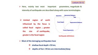  Here, mainly two most important parameters, magnitude &
intensity of earthquake are described along with some terminologies
 Most of the damaging earthquakes have
Epicentre Epicentral Distance
Hypocentral Distance
Focal Depth
Focus/Hypocentre
Site
 Limited region of earth
influenced by the focus is
called focal region ; greater
the size of earthquake,
greater is the focal region
 shallow focal depth <70 km;
 depths of foci >70 km are intermediate/deep
Earthquake definitions
Lecture 33-12
 