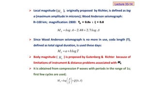  Local magnitude ( ), originally proposed by Richter, is defined as log
a (maximum amplitude in microns); Wood Anderson seismograph:
R=100 km; magnification: 2800:
 Since Wood Anderson seismograph is no more in use, coda length (T),
defined as total signal duration, is used these days:
 Body magnitude ( ) is proposed by Gutenberg & Richter because of
limitations of instrument & distance problems associated with
 It is obtained from compression P waves with periods in the range of 1s;
first few cycles are used;
L
M
p
T = 0.8s : ξ = 0.8
2.48 2.7
L
M log A log Δ
  
Lecture 33-14
L
M a blogT
 
b
M
L
M
 
b
A
M log Q h,Δ
T
 
 
 
 
 