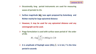  Occasionally, long period instruments are used for measuring
waves of periods 5s-15s
 Surface magnitude ( ) was again proposed by Gutenberg and
Richter mainly for large epicentral distance
 However, it may be used for any epicentral distance and any
seismograph can be used.
 Praga formulation is used with surface wave period of the order
of 20s
 A is amplitude of Rayleigh wave (20s); is in km; T is the time
period in seconds
s
M
1.66 Δ 2.0
s
A
M log log
T
 
  
 
 

Lecture 33-15
 
