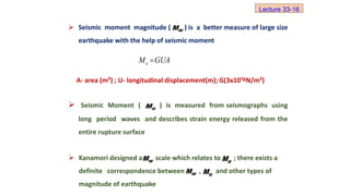  Seismic moment magnitude ( ) is a better measure of large size
earthquake with the help of seismic moment
A- area (m²) ; U- longitudinal displacement(m); G(3x10¹ºN/m²)
 Seismic Moment ( ) is measured from seismographs using
long period waves and describes strain energy released from the
entire rupture surface
w
M
o
M GUA

o
M
 Kanamori designed a scale which relates to ; there exists a
definite correspondence between , and other types of
magnitude of earthquake
w
M o
M
Lecture 33-16
w
M o
M
 