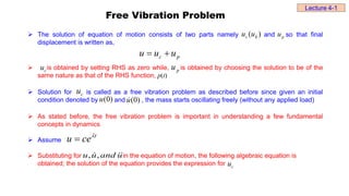 Free Vibration Problem
 The solution of equation of motion consists of two parts namely and so that final
displacement is written as,
 is obtained by setting RHS as zero while, is obtained by choosing the solution to be of the
same nature as that of the RHS function, p(t)
 Solution for is called as a free vibration problem as described before since given an initial
condition denoted by and , the mass starts oscillating freely (without any applied load)
 As stated before, the free vibration problem is important in understanding a few fundamental
concepts in dynamics
 Assume
 Substituting for in the equation of motion, the following algebraic equation is
obtained; the solution of the equation provides the expression for
)
0
(
u
p
u
p
c u
u
u 

p
u
)
( h
c u
u
)
0
(
u

c
u
c
u
t
ce
u 

, ,
u u and u
Lecture 4-1
c
u
 