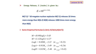  Energy Release, E ( Joules ) is given by :
M(7.3) ~ 50 megaton nuclear explosion M(7.2) releases 32 times
more energy than M(6.2) M(8) releases 1000 times more energy
than M(6)
 Some Empirical formulae [L (km); D/U(m);A(km2)]
s
M
E 15
8
.
4
10 

w LogL
w LogA
w LogD
M =(0.98logL)+5.65
M =(1.32logU)+4.27
LogL = 0.69M -3.22 (σ =0.22)
LogA = 0.91M -3.49 (σ =0.24)
LogD = 0.82M -5.46 (σ =0.42)
Lecture 33-18
 