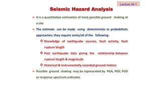 Seismic Hazard Analysis
 It is a quantitative estimation of most possible ground shaking at
a site
 The estimate can be made using deterministic or probabilistic
approaches; they require some/all of the following:
 Knowledge of earthquake sources, fault activity, fault
rupture length
 Past earthquake data giving the relationship between
rupture length & magnitude
 Historical & Instrumentally recorded ground motion
 Possible ground shaking may be represented by PGA, PGV, PGD
or response spectrum ordinates
Lecture 34-1
 