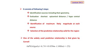 lnPGA(gals)=6.74+0.859m-1.80ln(r + 25)
 It consists of following 5 steps:
 Identification sources including their geometry.
 Evaluation shortest epicentral distance / hypo central
distance
 Identification of maximum likely magnitude at each
source
 Selection of the predictive relationship valid for the region
 One of the widely used predictive relationship is that given by
Cornell
Lecture 34-3
 
