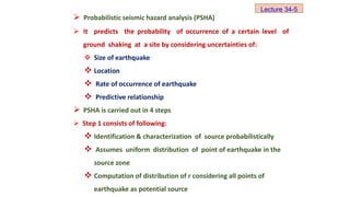  Probabilistic seismic hazard analysis (PSHA)
 It predicts the probability of occurrence of a certain level of
ground shaking at a site by considering uncertainties of:
 Size of earthquake
 Location
 Rate of occurrence of earthquake
 Predictive relationship
 PSHA is carried out in 4 steps
 Step 1 consists of following:
 Identification & characterization of source probabilistically
 Assumes uniform distribution of point of earthquake in the
source zone
 Computation of distribution of r considering all points of
earthquake as potential source
Lecture 34-5
 