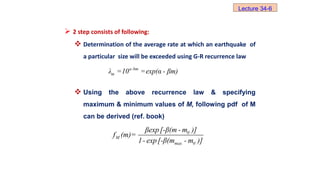  2 step consists of following:
 Determination of the average rate at which an earthquake of
a particular size will be exceeded using G-R recurrence law
 Using the above recurrence law & specifying
maximum & minimum values of M, following pdf of M
can be derived (ref. book)
a-bm
m
λ =10 =exp(α - βm)
Lecture 34-6
0
M
max 0
βexp[-β(m - m )]
f (m)=
1- exp[-β(m - m )]
 