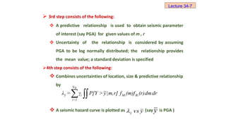  3rd step consists of the following:
 A predictive relationship is used to obtain seismic parameter
of interest (say PGA) for given values of m , r
 Uncertainty of the relationship is considered by assuming
PGA to be log normally distributed; the relationship provides
the mean value; a standard deviation is specified
4th step consists of the following:
 Combines uncertainties of location, size & predictive relationship
by
 A seismic hazard curve is plotted as (say is PGA )
Lecture 34-7
NS
y i Mi Ri
i=1
λ = γ P[Y > y|m,r] f (m)f (r)dmdr
 
y
vs
y
 y
 