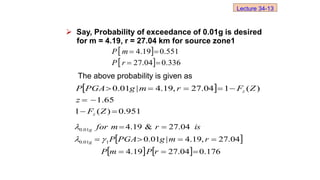 Say, Probability of exceedance of 0.01g is desired
for m = 4.19, r = 27.04 km for source zone1
The above probability is given as
 
951
.
0
)
(
1
65
.
1
)
(
1
04
.
27
,
19
.
4
|
01
.
0









Z
F
z
Z
F
r
m
g
PGA
P
z
z
 
    176
.
0
04
.
27
19
.
4
04
.
27
,
19
.
4
|
01
.
0
04
.
27
&
19
.
4
1
01
.
0
01
.
0









r
P
m
P
r
m
g
PGA
P
is
r
m
for
g
g



 
  336
.
0
04
.
27
551
.
0
19
.
4




r
P
m
P
Lecture 34-13
 