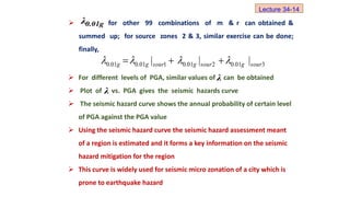  For different levels of PGA, similar values of can be obtained
 Plot of vs. PGA gives the seismic hazards curve
 The seismic hazard curve shows the annual probability of certain level
of PGA against the PGA value
 Using the seismic hazard curve the seismic hazard assessment meant
of a region is estimated and it forms a key information on the seismic
hazard mitigation for the region
 This curve is widely used for seismic micro zonation of a city which is
prone to earthquake hazard
λ
 for other 99 combinations of m & r can obtained &
summed up; for source zones 2 & 3, similar exercise can be done;
finally,
0.01g
λ
3
01
.
0
2
01
.
0
1
01
.
0
01
.
0 |
|
| sour
g
sour
g
sour
g
g 


 


Lecture 34-14
λ
 