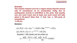 Example:
The seismic hazard curve for a region shows that the annual
rate of exceedance of an acceleration 0.25g due to
earthquakes (event) is 0.02.What is the prob. that exactly
one one such event and at least one such event will take
place in 30 years? Also, find that has a 10% prob. of
exceedance
in 50 yrs.
Solution:
Equation 1.28c (book) can be written as
%
2
.
45
1
)
1
(
)
(
%
33
30
02
.
0
)
1
(
)
(
30
02
.
0
30
02
.
0














e
N
P
ii
e
te
N
P
i t


    0021
.
0
50
1
.
0
1
ln
)
1
(
1
ln






t
N
P


Lecture 34-16
 