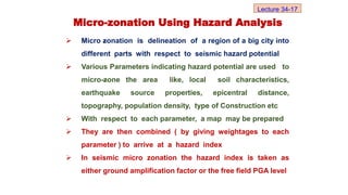  Micro zonation is delineation of a region of a big city into
different parts with respect to seismic hazard potential
 Various Parameters indicating hazard potential are used to
micro-zone the area like, local soil characteristics,
earthquake source properties, epicentral distance,
topography, population density, type of Construction etc
 With respect to each parameter, a map may be prepared
 They are then combined ( by giving weightages to each
parameter ) to arrive at a hazard index
 In seismic micro zonation the hazard index is taken as
either ground amplification factor or the free field PGA level
Micro-zonation Using Hazard Analysis
Lecture 34-17
 