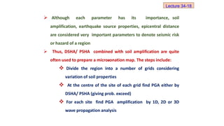  Although each parameter has its importance, soil
amplification, earthquake source properties, epicentral distance
are considered very important parameters to denote seismic risk
or hazard of a region
 Thus, DSHA/ PSHA combined with soil amplification are quite
often used to prepare a microzonation map. The steps include:
 Divide the region into a number of grids considering
variation of soil properties
 At the centre of the site of each grid find PGA either by
DSHA/ PSHA (giving prob. exceed)
 For each site find PGA amplification by 1D, 2D or 3D
wave propagation analysis
Lecture 34-18
 