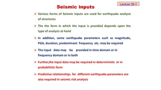 Seismic inputs
 Various forms of Seismic inputs are used for earthquake analysis
of structures
 The the form in which the input is provided depends upon the
type of analysis at hand
 In addition, some earthquake parameters such as magnitude,
PGA, duration, predominant frequency etc. may be required
 The input data may be provided in time domain or in
frequency domain or in both
 Further,the input data may be required in deterministic or in
probabilistic form
 Predictive relationships for different earthquake parameters are
also required in seismic risk analysis
Lecture 35-1
 
