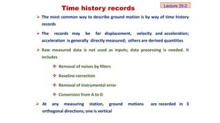 Time history records
 The most common way to describe ground motion is by way of time history
records
 The records may be for displacement, velocity and acceleration;
acceleration is generally directly measured; others are derived quantities
 Raw measured data is not used as inputs; data processing is needed. It
includes
 Removal of noises by filters
 Baseline correction
 Removal of instrumental error
 Conversion from A to D
 At any measuring station, ground motions are recorded in 3
orthogonal directions; one is vertical
Lecture 35-2
 