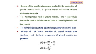  Because of the complex phenomena involved in the generation of
ground motion, trains of ground motion recorded at different
stations vary spatially
 For homogeneous field of ground motion, rms / peak values
remain the same at two stations but there is a time lag between the
two records
 For nonhomogeneous field, both time lag & difference in rms exist
 Because of the spatial variation of ground motion, both
rotational and torsional components of ground motions are
generated
 
 
du dv
t
dy dx
dw
t
dx


 

Lecture 35-5
 