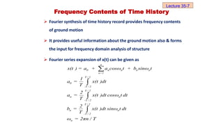 Frequency Contents of Time History
 Fourier synthesis of time history record provides frequency contents
of ground motion
 It provides useful information about the ground motion also & forms
the input for frequency domain analysis of structure
 Fourier series expansion of x(t) can be given as
a
0 n n n n
n=1
T / 2
0
-T / 2
T / 2
n n
-T / 2
T / 2
n n
-T / 2
n
x(t ) = a + a cosω t + b sinω t
1
a = x(t )dt
T
2
a = x(t )dt cosω t dt
T
2
b = x(t )dt sinω t dt
T
ω = 2πn / T




Lecture 35-7
 