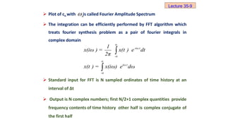  Plot of cn with is called Fourier Amplitude Spectrum
 The integration can be efficiently performed by FFT algorithm which
treats fourier synthesis problem as a pair of fourier integrals in
complex domain
 Standard input for FFT is N sampled ordinates of time history at an
interval of ∆t
 Output is N complex numbers; first N/2+1 complex quantities provide
frequency contents of time history other half is complex conjugate of
the first half
n

α
-iω t
-α
α
iω t
-α
1
x(iω ) = x(t ) e dt
2π
x(t ) = x(iω) e dω


Lecture 35-9
 