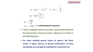 is called Nyquest Frequency
 Fourier amplitude spectrum provides a good understanding of
the characteristics of ground motion. Spectrums are shown in
the following Figure
 For under standing general nature of spectra, like those
shown in Figure, spectra of ground accelerations of many
earthquakes are averaged & smoothed for a particular site
j
n
2πj
ω =
T
ω = Nπ / T
 
1/ 2
2 2
j j j
j
-1
j
j
N
A = a + b j = 0,.....,
2
b
= tan
a

 
 
 
 
Lecture 35-10
 