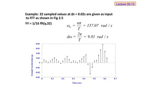 Example: 32 sampled values at ∆t = 0.02s are given as input
to FFT as shown in Fig 2.5
YY = 1/16 fft(y,32)
n
nπ
ω = = 157.07 rad / s
T
2π
dω = = 9.81 rad / s
T
0 0.1 0.2 0.3 0.4 0.5 0.6 0.7
-0.03
-0.02
-0.01
0
0.01
0.02
0.03
0.04
Time (sec)
Ground
Acceleration
(g)
Lecture 35-13
 