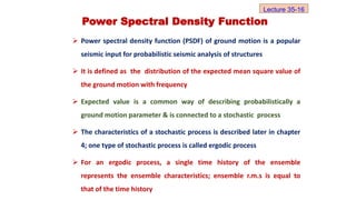 Power Spectral Density Function
 Power spectral density function (PSDF) of ground motion is a popular
seismic input for probabilistic seismic analysis of structures
 It is defined as the distribution of the expected mean square value of
the ground motion with frequency
 Expected value is a common way of describing probabilistically a
ground motion parameter & is connected to a stochastic process
 The characteristics of a stochastic process is described later in chapter
4; one type of stochastic process is called ergodic process
 For an ergodic process, a single time history of the ensemble
represents the ensemble characteristics; ensemble r.m.s is equal to
that of the time history
Lecture 35-16
 