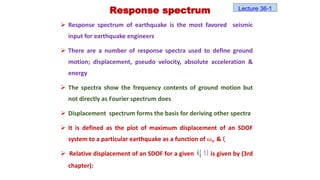  Response spectrum of earthquake is the most favored seismic
input for earthquake engineers
 There are a number of response spectra used to define ground
motion; displacement, pseudo velocity, absolute acceleration &
energy
 The spectra show the frequency contents of ground motion but
not directly as Fourier spectrum does
 Displacement spectrum forms the basis for deriving other spectra
 It is defined as the plot of maximum displacement of an SDOF
system to a particular earthquake as a function of 𝜔𝑛 & ξ
 Relative displacement of an SDOF for a given is given by (3rd
chapter):
Response spectrum
g
x( t)
Lecture 36-1
 