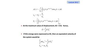  At the maximum value of displacement, KE = 0 & hence,
 If this energy were expressed as KE, then an equivalent velocity of
the system would be
n
n
t
-ξω (t-τ)
g d
n 0
v
m d
n
t
-ξω (t-τ)
v g d
0 max
1
x(t ) = - x (τ )e sinω (t - τ )dτ
ω
S
x = S =
ω
S = x (τ )e sinω (t - τ )dτ
 
 
 


2
d
1
E= k S
2
2 2
eq d
eq n d
1 1
mx = k S
2 2
x = ω S
Lecture 36-2
 