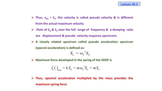  Thus, xeq = Sv; this velocity is called pseudo velocity & is different
from the actual maximum velocity
 Plots of Sd & Sv over the full range of frequency & a damping ratio
are displacement & pseudo velocity response spectrums
 A closely related spectrum called pseudo acceleration spectrum
(specral acceleration) is defined as:
 Maximum force developed in the spring of the SDOF is
 Thus, spectral acceleration multiplied by the mass provides the
maximum spring force
2
a n d
S = ω S
  2
s d n d a
max
f = k S = mω S = mS
Lecture 36-3
 