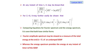  At any instant of time t, it may be shown that
 For ξ = 0, it may further easily be shown that
 Comparing Equations for Fourier spectrum and the energy spectrum,
it is seen that both have similar forms
 Fourier amplitude spectrum may be viewed as a measure of the total
energy at the end (t = T) of an undamped SDOF
 Whereas the energy spectrum provides the energy at any instant of
time t of the SDOF
 
 
   
 
1
2 2 2
n
2E(t)
= x(t) + (ω x(t))
m
 
     
 
 
     
   
   
 
 
1
2 2 2
t t
g n g d
0 0
2E(t)
= x (τ) cosω τ dτ + x (τ) sinω τ dτ
m
Lecture 36-5
 
