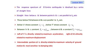 The response spectrum of El Centro earthquake is idealised by a series
of straight lines
 Straight lines below a & between points b & c are parallel to Sd axis
 Those below f & between d & e are parallel to Sa axis
 Below ’a’ shows constant ; below ‘f’ shows constant
 Between b & c constant ; between d & e constant
 Left of ‘c’ is directly related to maximum acceleration; right of d is directly
related to maximum displacement
 Intermediate portion cd is directly related to maximum velocity of ground
motion & most sensitive to damping ratio
a g
S = u d g
S = u
a a gmax
S = α u d d gmax
S = α u
Lecture 36-9
 
