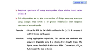  Response spectrum of many earthquakes show similar trend when
idealised
 This observation led to the construction of design response spectrum
using straight lines which is of greater importance than response
spectrum of an earthquake
Example : Draw the RSP for Park field earthquake for & compare it
with El Centro earthquake
Solution: Using appropriate equations, the spectra are obtained and
drawn in tripartite plot; it is idealized by straight lines; the
figure shows Parkfields & El Centro RSPs. Comparison of Ta to
Tf between the two is shown
%
5


Lecture 36-12
 