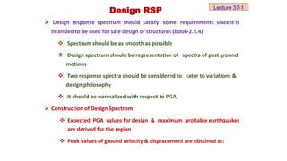  Design response spectrum should satisfy some requirements since it is
intended to be used for safe design of structures (book-2.5.4)
 Spectrum should be as smooth as possible
 Design spectrum should be representative of spectra of past ground
motions
 Two response spectra should be considered to cater to variations &
design philosophy
 It should be normalized with respect to PGA
 Construction of Design Spectrum
 Expected PGA values for design & maximum probable earthquakes
are derived for the region
 Peak values of ground velocity & displacement are obtained as:
Design RSP Lecture 37-1
 