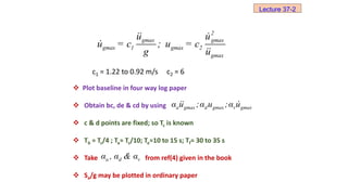 c1 = 1.22 to 0.92 m/s c2 = 6
 Plot baseline in four way log paper
 Obtain bc, de & cd by using
 c & d points are fixed; so Tc is known
 Tb ≈ Tc/4 ; Ta≈ Tc/10; Te≈10 to 15 s; Tf≈ 30 to 35 s
 Take from ref(4) given in the book
 Sa/g may be plotted in ordinary paper
2
gmax gmax
gmax 1 gmax 2
gmax
u u
u = c ; u = c
g u
a gmax d gmax v gmax
α u ;α u ;α u
a d v
α , α & α
Lecture 37-2
 
