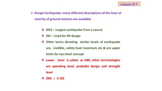  Design Earthquake; many different descriptions of the level of
severity of ground motions are available
 MCE – Largest earthquake from a source
 SSE – Used for NP design
 Other terms denoting similar levels of earthquake
are, credible, safety level maximum etc & are upper
limits for two level concept
 Lower level is called as OBE; other terminologies
are operating level, probable design and strength
level
 OBE ≈ ½ SSE
Lecture 37-7
 