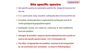  Site specific spectra are exclusively used for the design of structures for
the site
 It is constructed using recorded earthquake data in & around the site
 If needed, earthquake data is augmented by earthquake records of
similar geological & geographical regions
 Earthquake records are scaled for uniformity & then modified for
local soil condition
 Averaged & smoothed response spectra obtained from the records are
used as site specific spectra.( book – 2.5.7.1 & Example 2.6)
 The effect of appropriate soil condition may have to be incorporated
by de-convolution and convolution as shown in following figure
Site specific spectra
Lecture 37-8
 