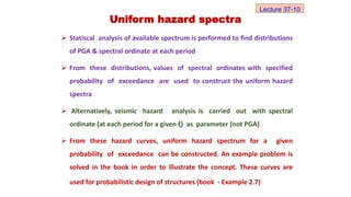  Statiscal analysis of available spectrum is performed to find distributions
of PGA & spectral ordinate at each period
 From these distributions, values of spectral ordinates with specified
probability of exceedance are used to construct the uniform hazard
spectra
 Alternatively, seismic hazard analysis is carried out with spectral
ordinate (at each period for a given ξ) as parameter (not PGA)
 From these hazard curves, uniform hazard spectrum for a given
probability of exceedance can be constructed. An example problem is
solved in the book in order to illustrate the concept. These curves are
used for probabilistic design of structures (book - Example 2.7)
Uniform hazard spectra
Lecture 37-10
 