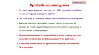  For many cases, response spectrum or PSDF compatible time history
records are required as inputs for analysis
 One such case is nonlinear analysis of structures for future earthquakes
 Response spectrum compatible ground motion is generated by
iteration to match a specified spectrum; iteration starts by generating a
set of Gaussian random numbers
 Many standard programs are now available to obtain response spectrum
compatible time histories; brief steps are given in the book (2.6.1)
 Generation of time history for a given PSDF essentially follows Monte
Carlo simulation
Synthetic accelerograms
Lecture 37-11
 