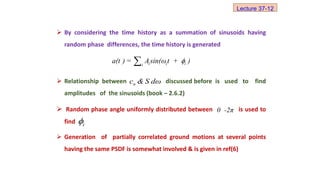 By considering the time history as a summation of sinusoids having
random phase differences, the time history is generated
 Relationship between discussed before is used to find
amplitudes of the sinusoids (book – 2.6.2)
 Random phase angle uniformly distributed between is used to
find
 Generation of partially correlated ground motions at several points
having the same PSDF is somewhat involved & is given in ref(6)
n
c & S dω
0 -2π
i

i i i
i
a(t ) = Asin(ωt + )


Lecture 37-12
 