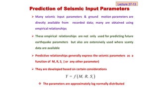  Many seismic input parameters & ground motion parameters are
directly available from recorded data; many are obtained using
empirical relationships
 These empirical relationships are not only used for predicting future
earthquake parameters but also are extensively used where scanty
data are available
 Predictive relationships generally express the seismic parameters as a
function of M, R, Si ( or any other parameter)
 They are developed based on certain considerations
Prediction of Seismic Input Parameters
 
i
Y = f M, R, S
 The parameters are approximately log normally distributed
Lecture 37-13
 
