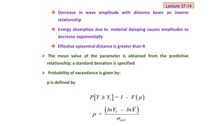  Decrease in wave amplitude with distance bears an inverse
relationship
 Energy absorption due to material damping causes amplitudes to
decrease exponentially
 Effective epicentral distance is greater than R
 The mean value of the parameter is obtained from the predictive
relationship; a standard deviation is specified
 Probability of exceedance is given by:
p is defined by
   
1
P Y Y = 1 - F p
≥
 
1
lnY
lnY - lnY
p =
σ
Lecture 37-14
 