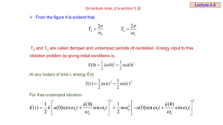  From the figure it is evident that,
2
d
d
T



2
n
n
T



Td and Tn are called damped and undamped periods of oscillation. Energy input to free
vibration problem by giving initial conditions is,
At any instant of time t, energy E(t)
For free undamped vibration
2 2
2
1 (0) 1 (0)
( ) (0)cos sin (0)sin cos
2 2
n n n n n
n n
u u
E t k u t t m u t t
    
 
   
    
   
   
(In lecture note, it is section 5.1)
Lecture 4-8
2 2
1 1
(0) (0) (0)
2 2
E ku mu
 
2 2
1 1
( ) ( ) ( )
2 2
E t ku t mu t
 
 