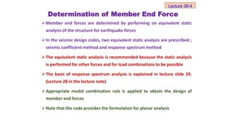 Determination of Member End Force
Member end forces are determined by performing on equivalent static
analysis of the structure for earthquake forces
In the seismic design codes, two equivalent static analysis are prescribed ;
seismic coefficient method and response spectrum method
The equivalent static analysis is recommended because the static analysis
is performed for other forces and for load combinations to be possible
The basis of response spectrum analysis is explained in lecture slide 29.
(Lecture 28 in the lecture note)
Appropriate modal combination rule is applied to obtain the design of
member end forces
Note that the code provides the formulation for planar analysis
Lecture 38-4
 