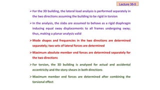 For the 3D building, the lateral load analysis is performed separately in
the two directions assuming the building to be rigid in torsion
In the analysis, the slabs are assumed to behave as a rigid diaphragm
inducing equal sway displacements to all frames undergoing sway;
thus, making a planar analysis valid
Mode shapes and frequencies in the two directions are determined
separately; two sets of lateral forces are determined
Maximum absolute member end forces are determined separately for
the two directions
For torsion, the 3D building is analyzed for actual and accidental
eccentricity and the story shears in both directions
Maximum member end forces are determined after combining the
torsional effect
Lecture 38-5
 
