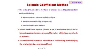 Seismic Coefficient Method
The codes prescribe three methods of analysis for earthquake resistant
design of building
Response spectrum method of analysis
Response time history analysis and
Seismic coefficient method
 Seismic coefficient method obtains a set of equivalent lateral forces
for earthquake using some empirical formulae, which have some basis
of dynamics
 The method first computes base shear of the building by multiplying
the total weight by a seismic coefficient
b h
V W C
 
Lecture 38-6
 