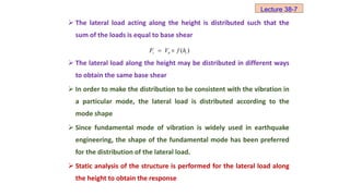  The lateral load acting along the height is distributed such that the
sum of the loads is equal to base shear
 The lateral load along the height may be distributed in different ways
to obtain the same base shear
 In order to make the distribution to be consistent with the vibration in
a particular mode, the lateral load is distributed according to the
mode shape
 Since fundamental mode of vibration is widely used in earthquake
engineering, the shape of the fundamental mode has been preferred
for the distribution of the lateral load.
 Static analysis of the structure is performed for the lateral load along
the height to obtain the response
( )
i b i
F V f h
 
Lecture 38-7
 
