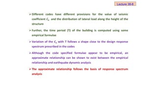  Different codes have different provisions for the value of seismic
coefficient Ch and the distribution of lateral load along the height of the
structure
 Further, the time period (T) of the building is computed using some
empirical formulae
 Variation of the Ch with T follows a shape close to the design response
spectrum prescribed in the codes
 Although the code specified formulae appear to be empirical, an
approximate relationship can be shown to exist between the empirical
relationship and earthquake dynamic analysis
 The approximate relationship follows the basis of response spectrum
analysis
Lecture 38-8
 