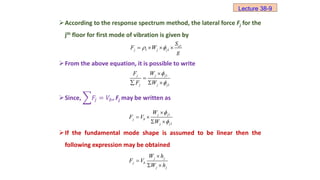 According to the response spectrum method, the lateral force Fj for the
jth floor for first mode of vibration is given by
From the above equation, it is possible to write
Since, 𝐹𝑗 = 𝑉𝑏, Fj may be written as
If the fundamental mode shape is assumed to be linear then the
following expression may be obtained
1
1 1
a
j j j
S
F W
g
 
   
1
1
j j j
j j j
F W
F W




  
1
1
j j
j b
j j
W
F V
W



 
 
Lecture 38-9
j j
j b
j j
W h
F V
W h


 
 