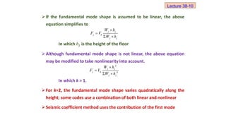 If the fundamental mode shape is assumed to be linear, the above
equation simplifies to
In which ℎ𝑗 is the height of the floor
Although fundamental mode shape is not linear, the above equation
may be modified to take nonlinearity into account.
In which k > 1.
For k=2, the fundamental mode shape varies quadratically along the
height; some codes use a combination of both linear and nonlinear
Seismic coefficient method uses the contribution of the first mode
j j
j b
j j
W h
F V
W h


 
k
j j
j b k
j j
W h
F V
W h


 
Lecture 38-10
 