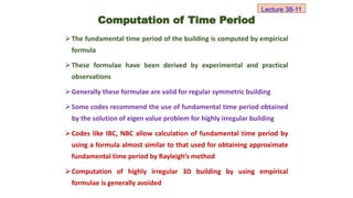 Computation of Time Period
The fundamental time period of the building is computed by empirical
formula
These formulae have been derived by experimental and practical
observations
Generally these formulae are valid for regular symmetric building
Some codes recommend the use of fundamental time period obtained
by the solution of eigen value problem for highly irregular building
Codes like IBC, NBC allow calculation of fundamental time period by
using a formula almost similar to that used for obtaining approximate
fundamental time period by Rayleigh’s method
Computation of highly irregular 3D building by using empirical
formulae is generally avoided
Lecture 38-11
 
